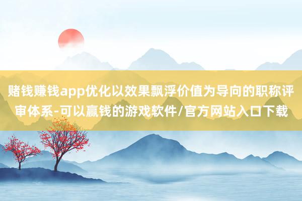 赌钱赚钱app优化以效果飘浮价值为导向的职称评审体系-可以赢钱的游戏软件/官方网站入口下载