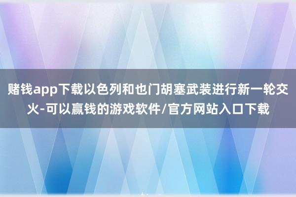 赌钱app下载以色列和也门胡塞武装进行新一轮交火-可以赢钱的游戏软件/官方网站入口下载