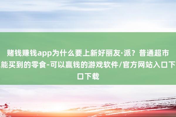 赌钱赚钱app为什么要上新好丽友·派？普通超市就能买到的零食-可以赢钱的游戏软件/官方网站入口下载