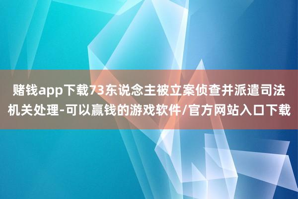 赌钱app下载73东说念主被立案侦查并派遣司法机关处理-可以赢钱的游戏软件/官方网站入口下载