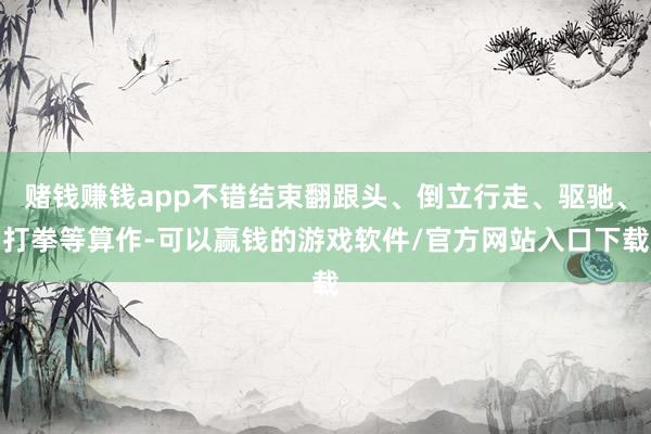 赌钱赚钱app不错结束翻跟头、倒立行走、驱驰、打拳等算作-可以赢钱的游戏软件/官方网站入口下载