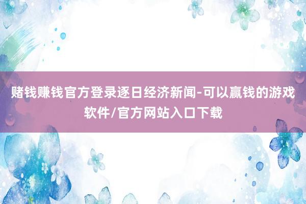 赌钱赚钱官方登录逐日经济新闻-可以赢钱的游戏软件/官方网站入口下载