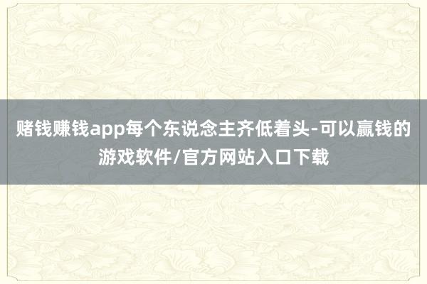 赌钱赚钱app每个东说念主齐低着头-可以赢钱的游戏软件/官方网站入口下载