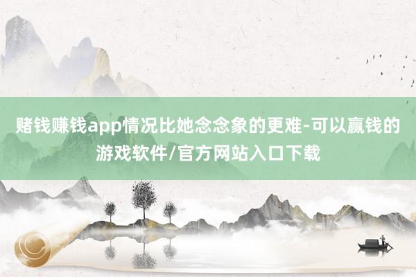 赌钱赚钱app情况比她念念象的更难-可以赢钱的游戏软件/官方网站入口下载
