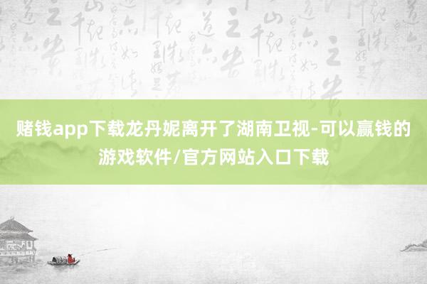 赌钱app下载龙丹妮离开了湖南卫视-可以赢钱的游戏软件/官方网站入口下载