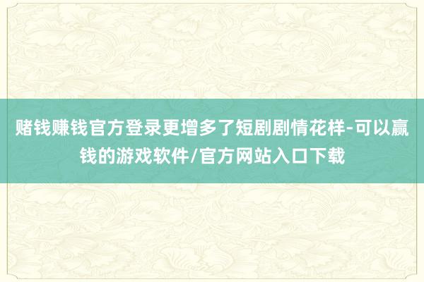 赌钱赚钱官方登录更增多了短剧剧情花样-可以赢钱的游戏软件/官方网站入口下载