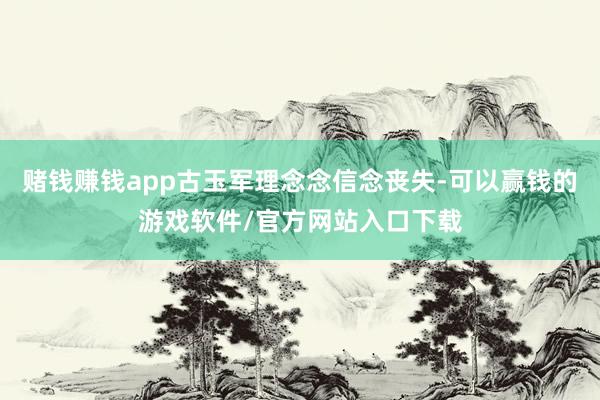 赌钱赚钱app古玉军理念念信念丧失-可以赢钱的游戏软件/官方网站入口下载