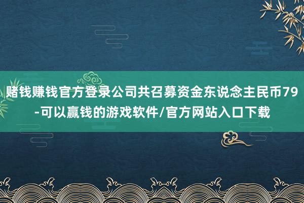 赌钱赚钱官方登录公司共召募资金东说念主民币79-可以赢钱的游戏软件/官方网站入口下载