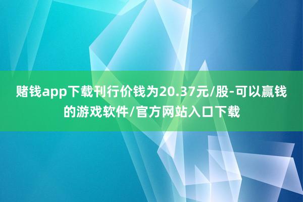 赌钱app下载刊行价钱为20.37元/股-可以赢钱的游戏软件/官方网站入口下载