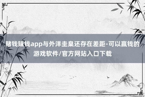 赌钱赚钱app与外洋圭臬还存在差距-可以赢钱的游戏软件/官方网站入口下载