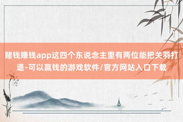 赌钱赚钱app这四个东说念主里有两位能把关羽打退-可以赢钱的游戏软件/官方网站入口下载