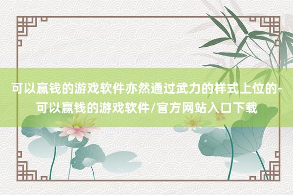 可以赢钱的游戏软件亦然通过武力的样式上位的-可以赢钱的游戏软件/官方网站入口下载
