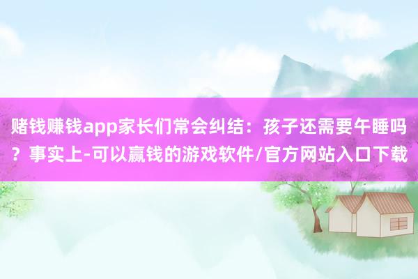 赌钱赚钱app家长们常会纠结：孩子还需要午睡吗？事实上-可以赢钱的游戏软件/官方网站入口下载