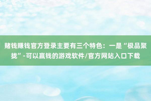 赌钱赚钱官方登录主要有三个特色：一是“极品聚拢”-可以赢钱的游戏软件/官方网站入口下载