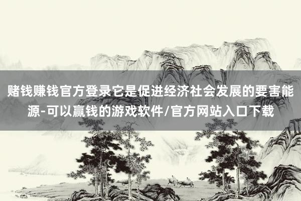 赌钱赚钱官方登录它是促进经济社会发展的要害能源-可以赢钱的游戏软件/官方网站入口下载