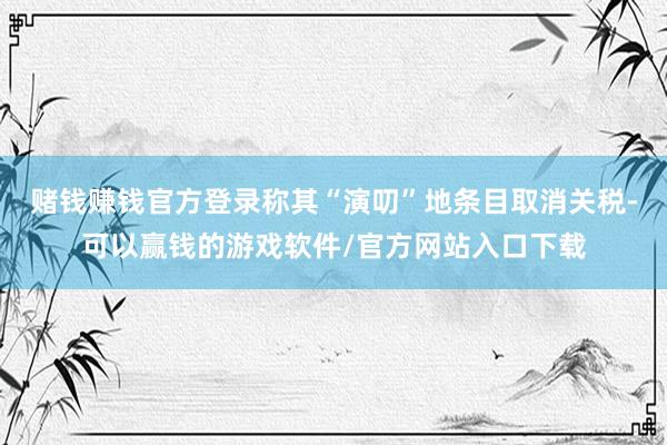 赌钱赚钱官方登录称其“演叨”地条目取消关税-可以赢钱的游戏软件/官方网站入口下载