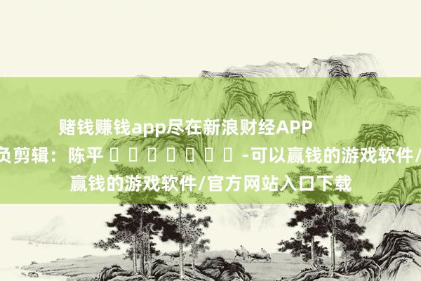 赌钱赚钱app尽在新浪财经APP            						背负剪辑：陈平 							-可以赢钱的游戏软件/官方网站入口下载