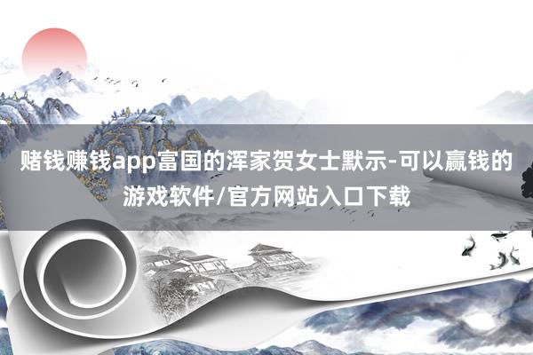 赌钱赚钱app富国的浑家贺女士默示-可以赢钱的游戏软件/官方网站入口下载