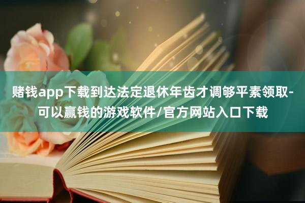 赌钱app下载到达法定退休年齿才调够平素领取-可以赢钱的游戏软件/官方网站入口下载