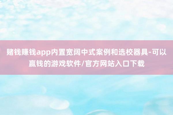 赌钱赚钱app内置宽阔中式案例和选校器具-可以赢钱的游戏软件/官方网站入口下载