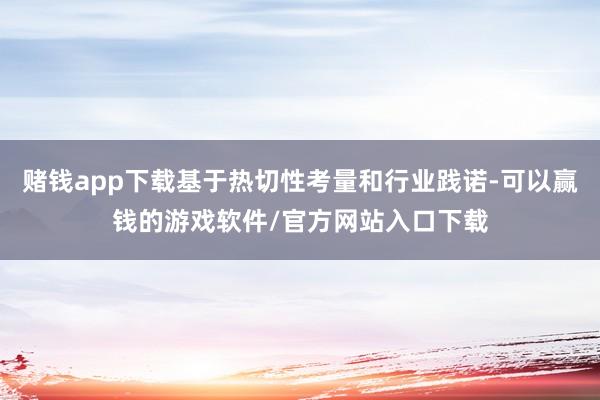 赌钱app下载基于热切性考量和行业践诺-可以赢钱的游戏软件/官方网站入口下载