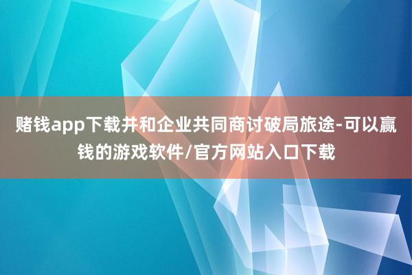 赌钱app下载并和企业共同商讨破局旅途-可以赢钱的游戏软件/官方网站入口下载