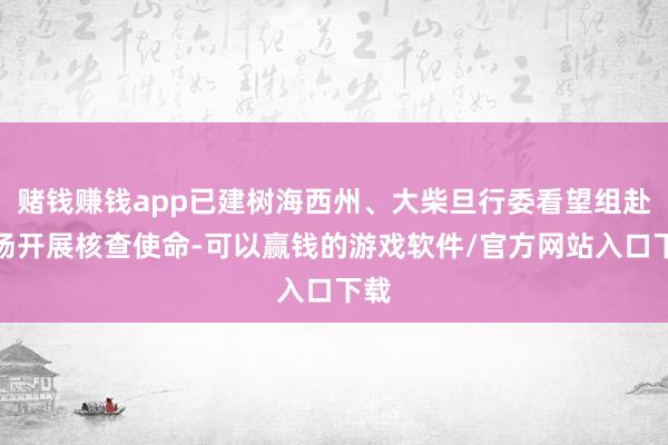 赌钱赚钱app已建树海西州、大柴旦行委看望组赴现场开展核查使命-可以赢钱的游戏软件/官方网站入口下载