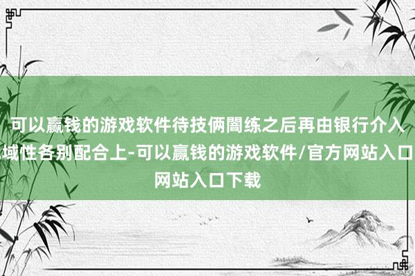 可以赢钱的游戏软件待技俩闇练之后再由银行介入;地域性各别配合上-可以赢钱的游戏软件/官方网站入口下载