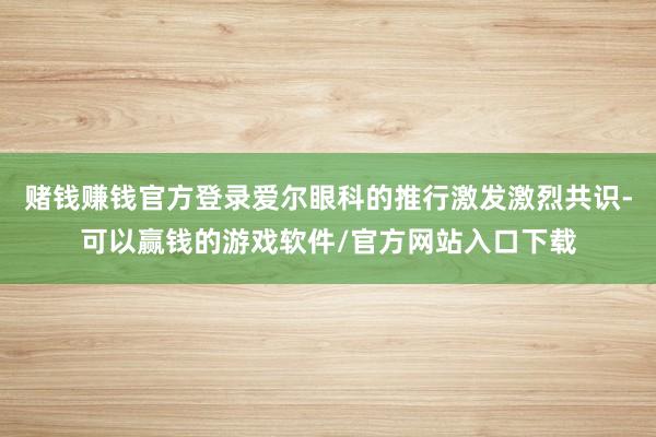 赌钱赚钱官方登录爱尔眼科的推行激发激烈共识-可以赢钱的游戏软件/官方网站入口下载
