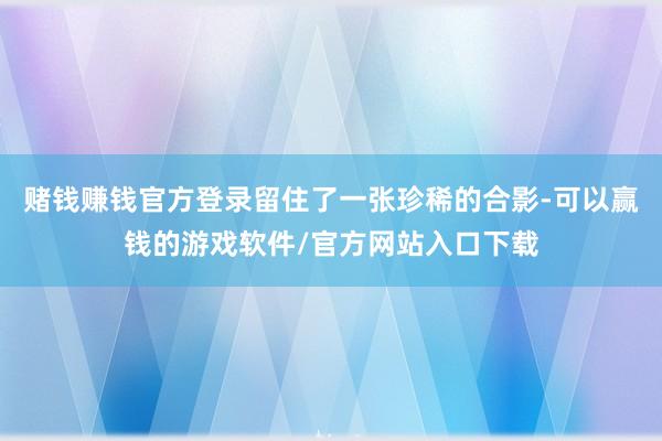 赌钱赚钱官方登录留住了一张珍稀的合影-可以赢钱的游戏软件/官方网站入口下载