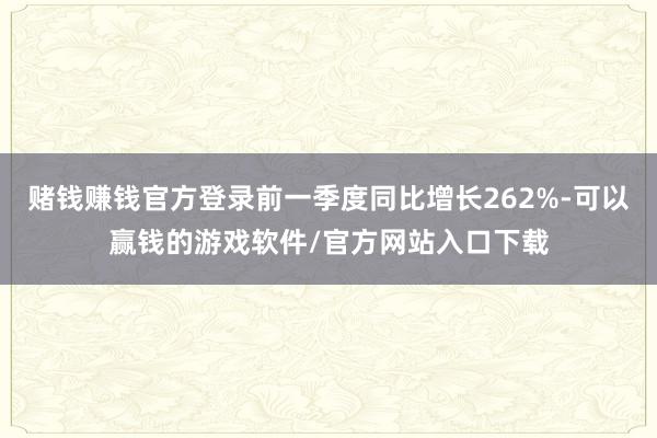 赌钱赚钱官方登录前一季度同比增长262%-可以赢钱的游戏软件/官方网站入口下载