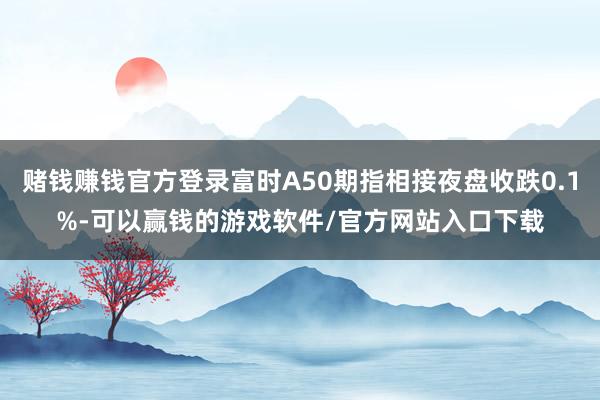 赌钱赚钱官方登录富时A50期指相接夜盘收跌0.1%-可以赢钱的游戏软件/官方网站入口下载