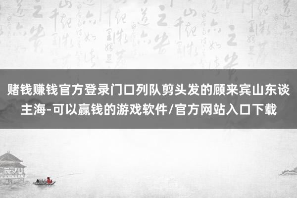 赌钱赚钱官方登录门口列队剪头发的顾来宾山东谈主海-可以赢钱的游戏软件/官方网站入口下载