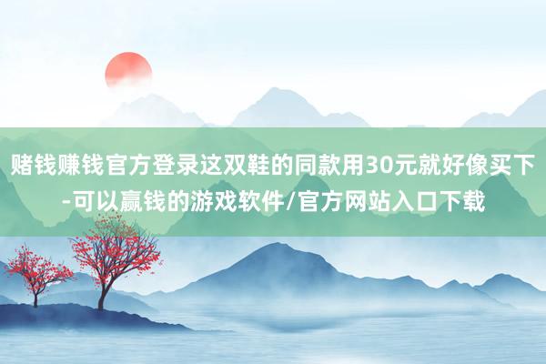 赌钱赚钱官方登录这双鞋的同款用30元就好像买下-可以赢钱的游戏软件/官方网站入口下载