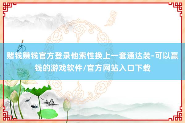 赌钱赚钱官方登录他索性换上一套通达装-可以赢钱的游戏软件/官方网站入口下载