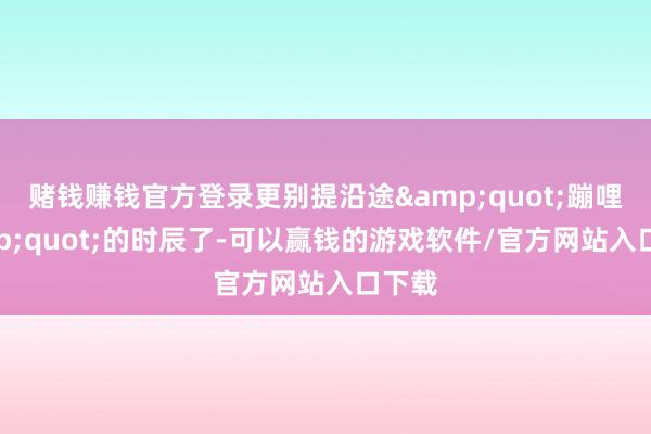赌钱赚钱官方登录更别提沿途"蹦哩"的时辰了-可以赢钱的游戏软件/官方网站入口下载