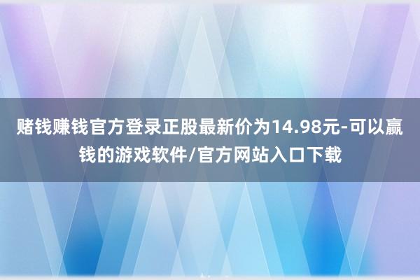 赌钱赚钱官方登录正股最新价为14.98元-可以赢钱的游戏软件/官方网站入口下载