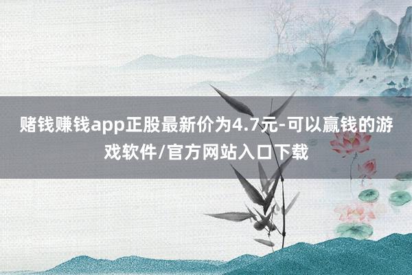 赌钱赚钱app正股最新价为4.7元-可以赢钱的游戏软件/官方网站入口下载