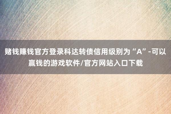 赌钱赚钱官方登录科达转债信用级别为“A”-可以赢钱的游戏软件/官方网站入口下载