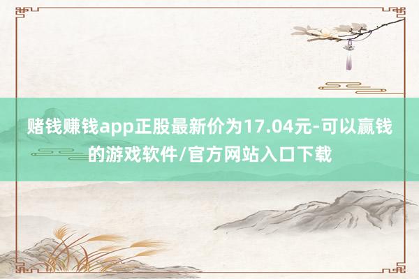 赌钱赚钱app正股最新价为17.04元-可以赢钱的游戏软件/官方网站入口下载