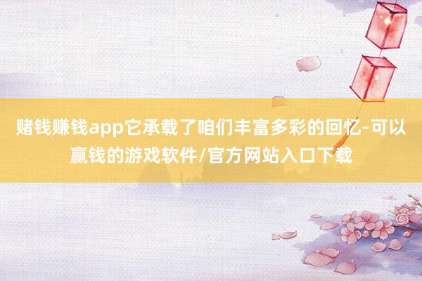赌钱赚钱app它承载了咱们丰富多彩的回忆-可以赢钱的游戏软件/官方网站入口下载