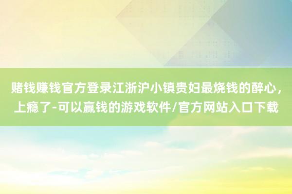赌钱赚钱官方登录江浙沪小镇贵妇最烧钱的醉心，上瘾了-可以赢钱的游戏软件/官方网站入口下载