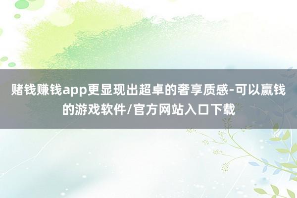赌钱赚钱app更显现出超卓的奢享质感-可以赢钱的游戏软件/官方网站入口下载