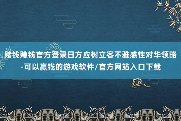 赌钱赚钱官方登录日方应树立客不雅感性对华领略-可以赢钱的游戏软件/官方网站入口下载