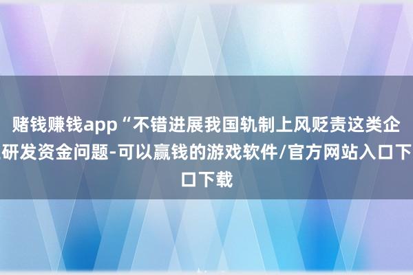 赌钱赚钱app“不错进展我国轨制上风贬责这类企业研发资金问题-可以赢钱的游戏软件/官方网站入口下载