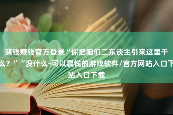 赌钱赚钱官方登录“你把咱们二东谈主引来这里干什么？”“没什么-可以赢钱的游戏软件/官方网站入口下载