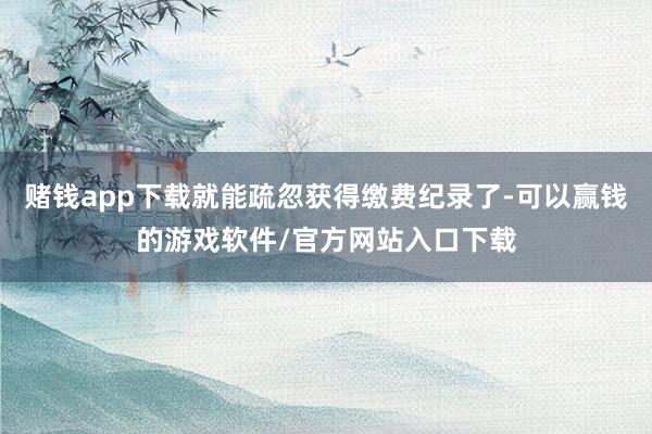 赌钱app下载就能疏忽获得缴费纪录了-可以赢钱的游戏软件/官方网站入口下载