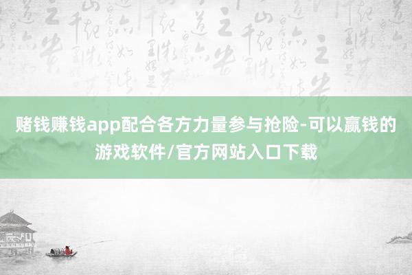 赌钱赚钱app配合各方力量参与抢险-可以赢钱的游戏软件/官方网站入口下载