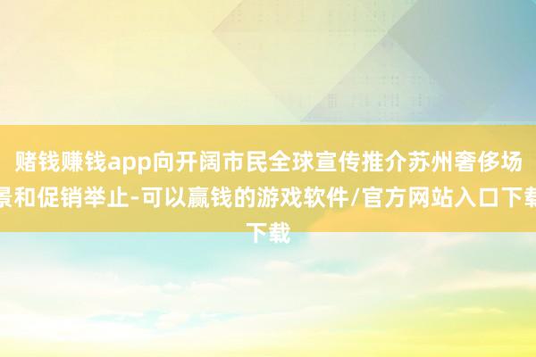 赌钱赚钱app向开阔市民全球宣传推介苏州奢侈场景和促销举止-可以赢钱的游戏软件/官方网站入口下载