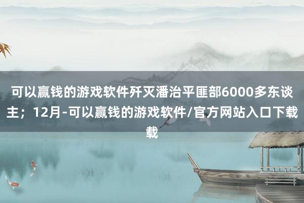 可以赢钱的游戏软件歼灭潘治平匪部6000多东谈主；12月-可以赢钱的游戏软件/官方网站入口下载